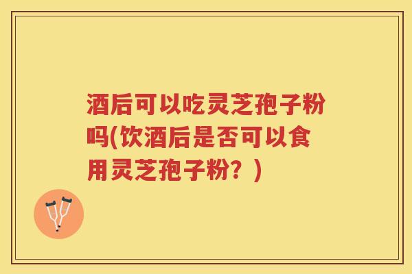酒后可以吃灵芝孢子粉吗(饮酒后是否可以食用灵芝孢子粉？)