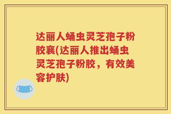 达丽人蛹虫灵芝孢子粉胶襄(达丽人推出蛹虫灵芝孢子粉胶，有效美容护肤)