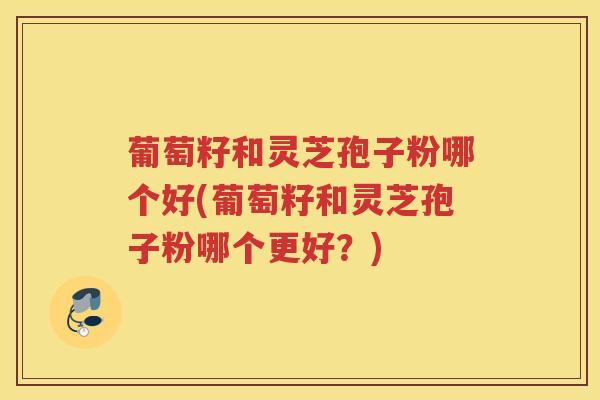 葡萄籽和灵芝孢子粉哪个好(葡萄籽和灵芝孢子粉哪个更好？)
