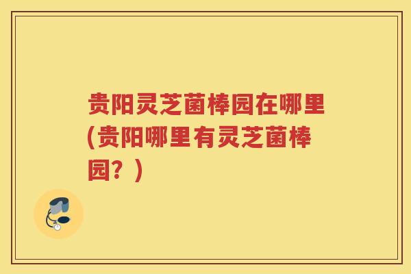 贵阳灵芝菌棒园在哪里(贵阳哪里有灵芝菌棒园？)