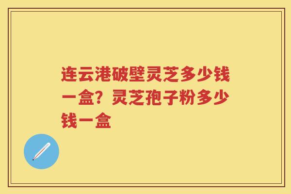 连云港破壁灵芝多少钱一盒？灵芝孢子粉多少钱一盒