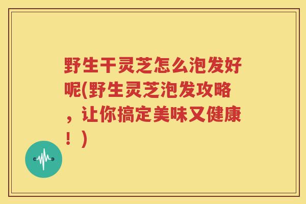 野生干灵芝怎么泡发好呢(野生灵芝泡发攻略，让你搞定美味又健康！)