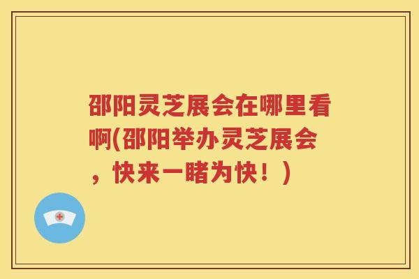 邵阳灵芝展会在哪里看啊(邵阳举办灵芝展会，快来一睹为快！)