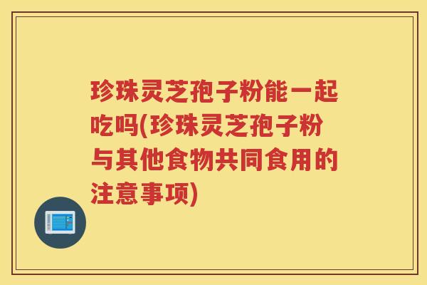 珍珠灵芝孢子粉能一起吃吗(珍珠灵芝孢子粉与其他食物共同食用的注意事项)