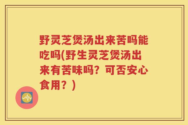野灵芝煲汤出来苦吗能吃吗(野生灵芝煲汤出来有苦味吗？可否安心食用？)