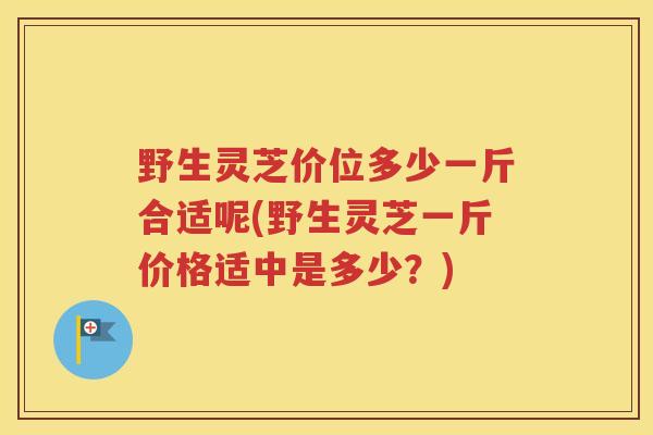 野生灵芝价位多少一斤合适呢(野生灵芝一斤价格适中是多少？)