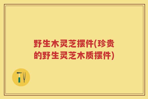 野生木灵芝摆件(珍贵的野生灵芝木质摆件)