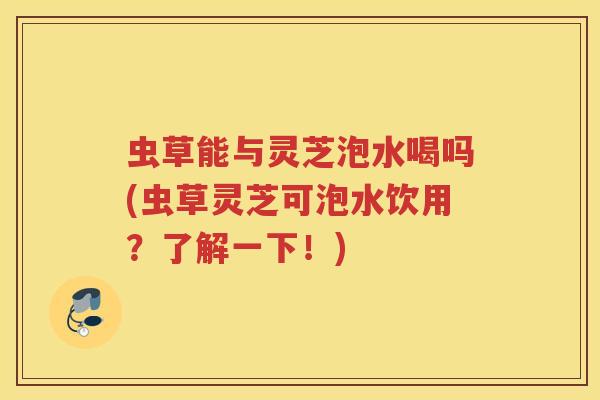 虫草能与灵芝泡水喝吗(虫草灵芝可泡水饮用？了解一下！)