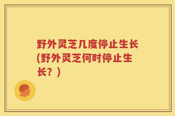 野外灵芝几度停止生长(野外灵芝何时停止生长？)