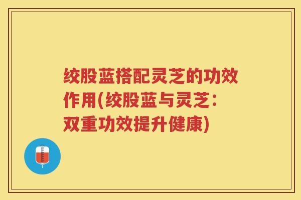 绞股蓝搭配灵芝的功效作用(绞股蓝与灵芝:双重功效提升健康) 绞股蓝搭配灵芝的功效作用(绞股蓝与灵芝:双重功效提升健康)