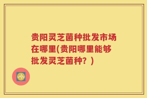 贵阳灵芝菌种批发市场在哪里(贵阳哪里能够批发灵芝菌种？)