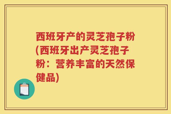 西班牙产的灵芝孢子粉(西班牙出产灵芝孢子粉：营养丰富的天然保健品)