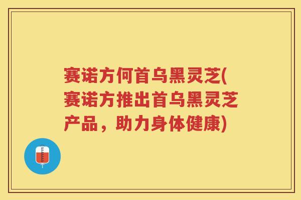 赛诺方何首乌黑灵芝(赛诺方推出首乌黑灵芝产品,助力身体健康) 赛诺方何首乌黑灵芝(赛诺方推出首乌黑灵芝产品,助力身体健康)