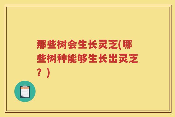 那些树会生长灵芝(哪些树种能够生长出灵芝？)