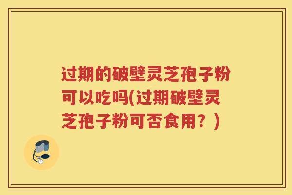 过期的破壁灵芝孢子粉可以吃吗(过期破壁灵芝孢子粉可否食用？)