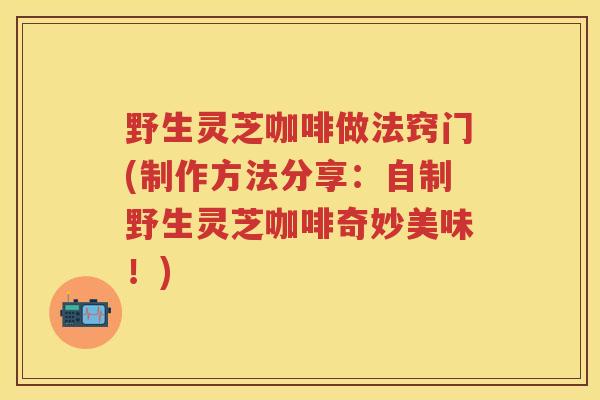 野生灵芝咖啡做法窍门(制作方法分享：自制野生灵芝咖啡奇妙美味！)