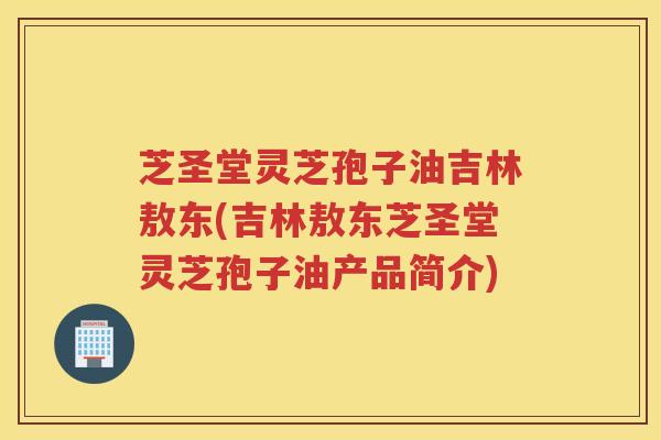 芝圣堂灵芝孢子油吉林敖东(吉林敖东芝圣堂灵芝孢子油产品简介)