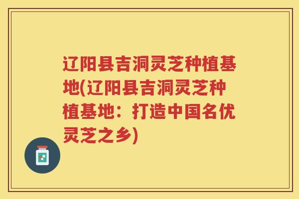 辽阳县吉洞灵芝种植基地(辽阳县吉洞灵芝种植基地：打造中国名优灵芝之乡)