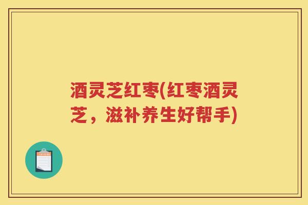 酒灵芝红枣(红枣酒灵芝,滋补养生好帮手) 酒灵芝红枣(红枣酒灵芝,滋补养生好帮手)