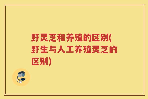 野灵芝和养殖的区别(野生与人工养殖灵芝的区别)