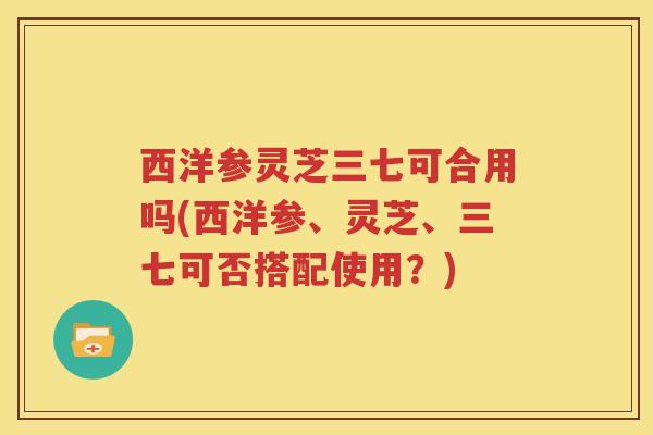 西洋参灵芝三七可合用吗(西洋参、灵芝、三七可否搭配使用?) 西洋参灵芝三七可合用吗(西洋参、灵芝、三七可否搭配使用?)