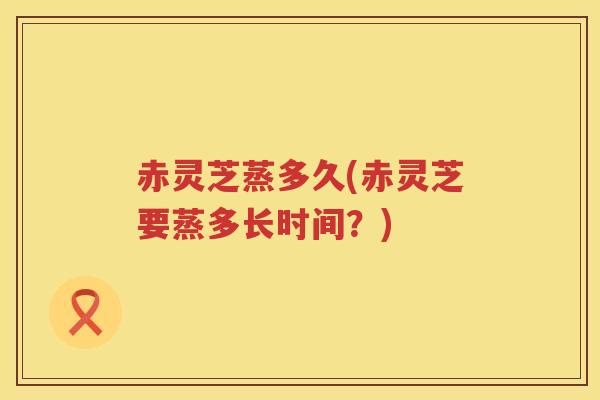 赤灵芝蒸多久(赤灵芝要蒸多长时间？)
