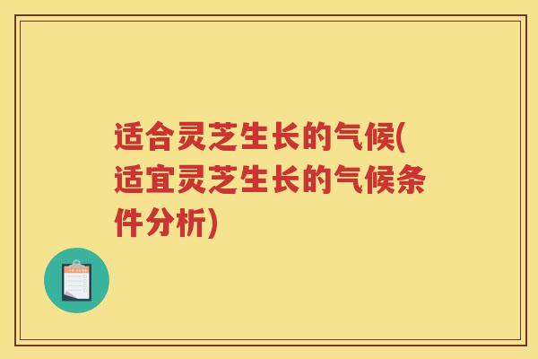 适合灵芝生长的气候(适宜灵芝生长的气候条件分析)