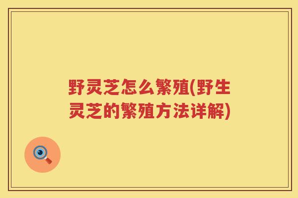 野灵芝怎么繁殖(野生灵芝的繁殖方法详解)
