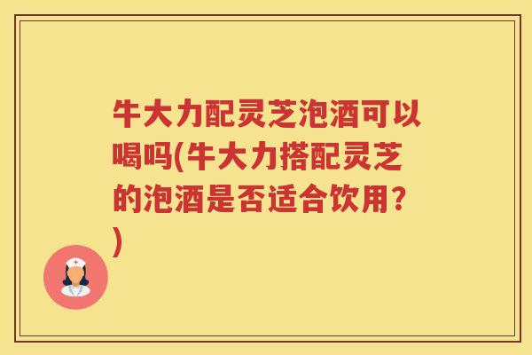 牛大力配灵芝泡酒可以喝吗(牛大力搭配灵芝的泡酒是否适合饮用？)