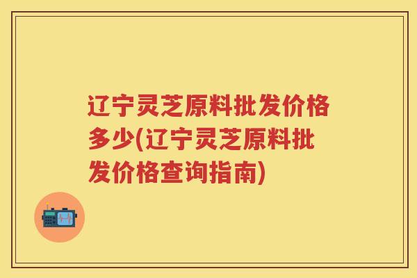辽宁灵芝原料批发价格多少(辽宁灵芝原料批发价格查询指南)