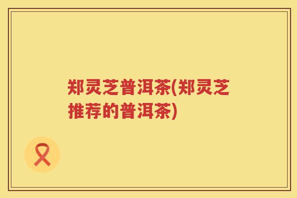 郑灵芝普洱茶(郑灵芝推荐的普洱茶)