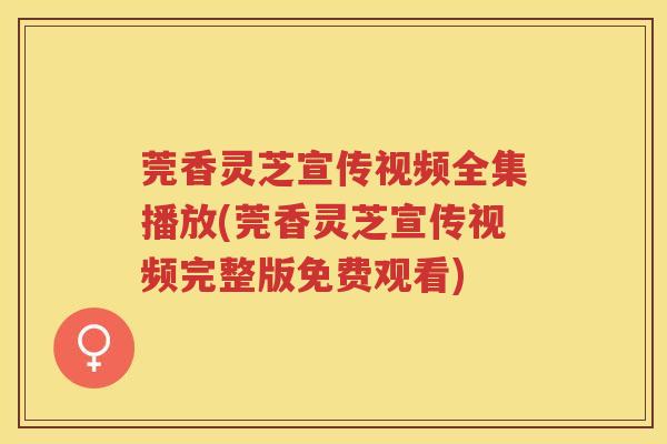 莞香灵芝宣传视频全集播放(莞香灵芝宣传视频完整版免费观看) 莞香灵芝宣传视频全集播放(莞香灵芝宣传视频完整版免费观看)