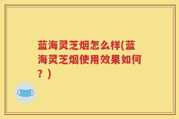 蓝海灵芝烟怎么样(蓝海灵芝烟使用效果如何？)