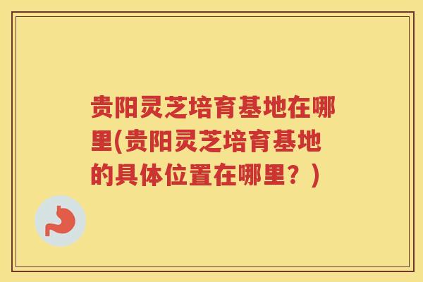 贵阳灵芝培育基地在哪里(贵阳灵芝培育基地的具体位置在哪里？)