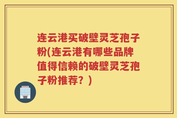 连云港买破壁灵芝孢子粉(连云港有哪些品牌值得信赖的破壁灵芝孢子粉推荐？)