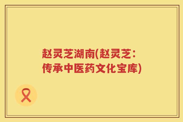 赵灵芝湖南(赵灵芝：传承中医药文化宝库)