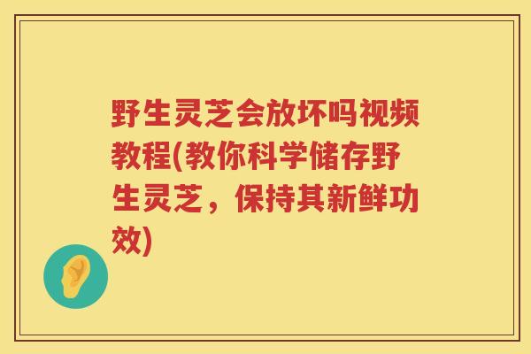 野生灵芝会放坏吗视频教程(教你科学储存野生灵芝，保持其新鲜功效)
