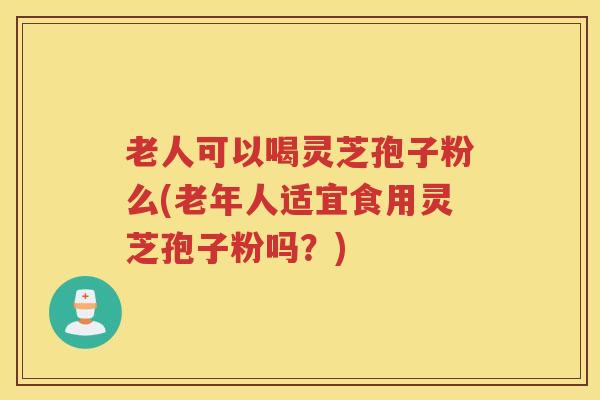 老人可以喝灵芝孢子粉么(老年人适宜食用灵芝孢子粉吗？)