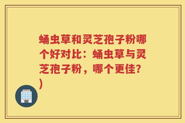 蛹虫草和灵芝孢子粉哪个好对比：蛹虫草与灵芝孢子粉，哪个更佳？)