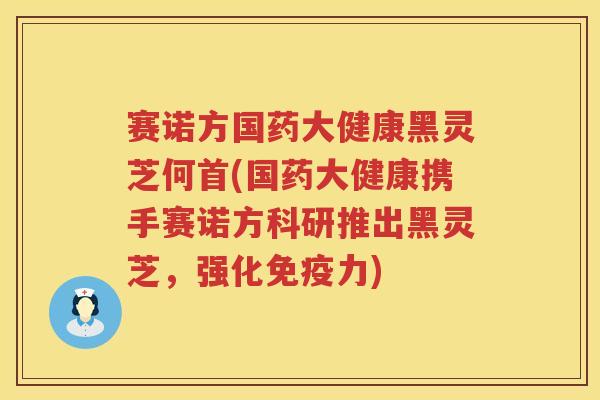 赛诺方国药大健康黑灵芝何首(国药大健康携手赛诺方科研推出黑灵芝，强化免疫力)