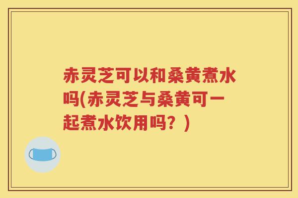 赤灵芝可以和桑黄煮水吗(赤灵芝与桑黄可一起煮水饮用吗？)