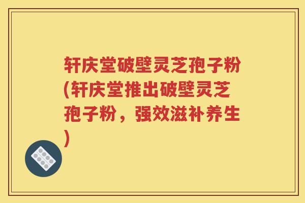 轩庆堂破壁灵芝孢子粉(轩庆堂推出破壁灵芝孢子粉,强效滋补养生) 轩庆堂破壁灵芝孢子粉(轩庆堂推出破壁灵芝孢子粉,强效滋补养生)