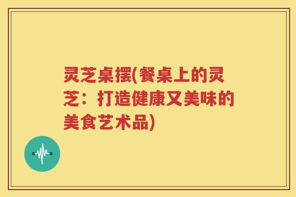 灵芝桌摆(餐桌上的灵芝：打造健康又美味的美食艺术品)