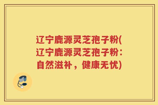 辽宁鹿源灵芝孢子粉(辽宁鹿源灵芝孢子粉：自然滋补，健康无忧)