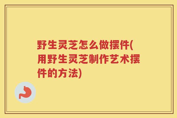 野生灵芝怎么做摆件(用野生灵芝制作艺术摆件的方法)