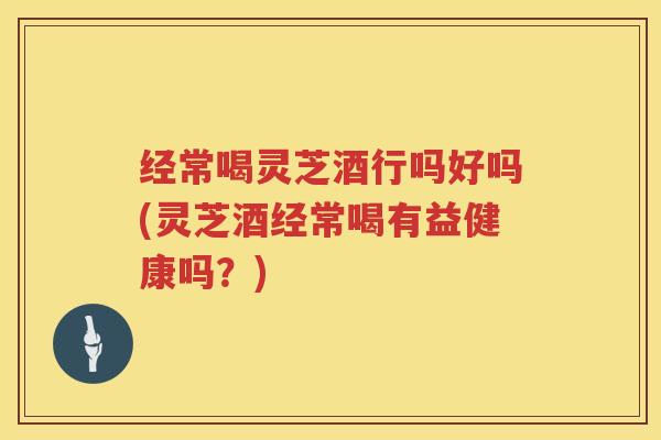 经常喝灵芝酒行吗好吗(灵芝酒经常喝有益健康吗？)