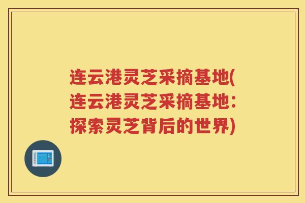 连云港灵芝采摘基地(连云港灵芝采摘基地：探索灵芝背后的世界)