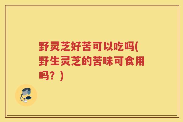 野灵芝好苦可以吃吗(野生灵芝的苦味可食用吗？)