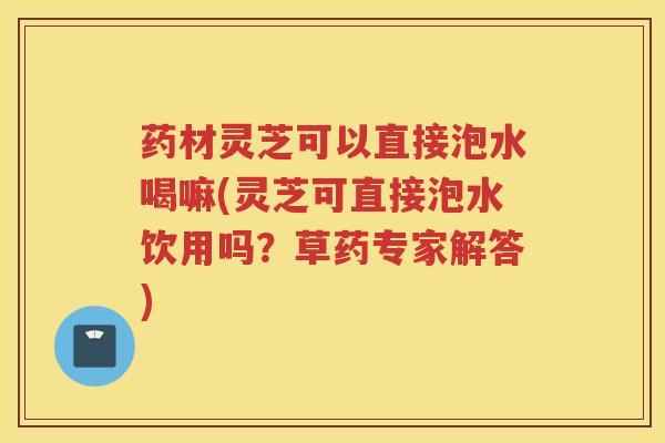 药材灵芝可以直接泡水喝嘛(灵芝可直接泡水饮用吗？草药专家解答)