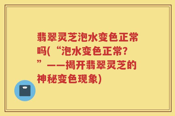 翡翠灵芝泡水变色正常吗(“泡水变色正常？”——揭开翡翠灵芝的神秘变色现象)